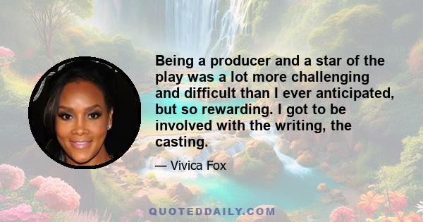 Being a producer and a star of the play was a lot more challenging and difficult than I ever anticipated, but so rewarding. I got to be involved with the writing, the casting.