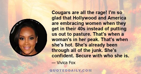 Cougars are all the rage! I'm so glad that Hollywood and America are embracing women when they get in their 40s instead of putting us out to pasture. That's when a woman's in her peak. That's when she's hot. She's