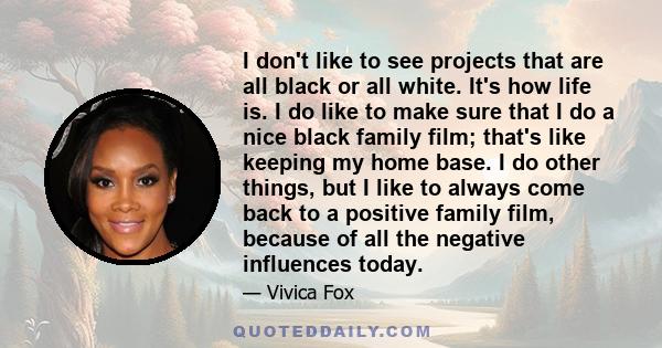 I don't like to see projects that are all black or all white. It's how life is. I do like to make sure that I do a nice black family film; that's like keeping my home base. I do other things, but I like to always come