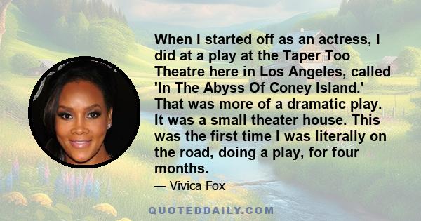 When I started off as an actress, I did at a play at the Taper Too Theatre here in Los Angeles, called 'In The Abyss Of Coney Island.' That was more of a dramatic play. It was a small theater house. This was the first