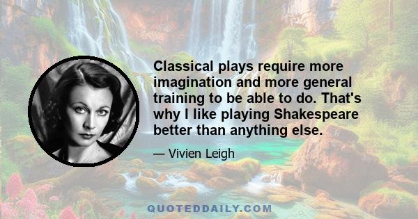 Classical plays require more imagination and more general training to be able to do. That's why I like playing Shakespeare better than anything else.