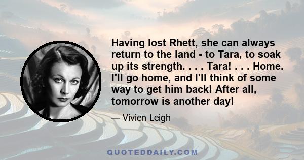 Having lost Rhett, she can always return to the land - to Tara, to soak up its strength. . . . Tara! . . . Home. I'll go home, and I'll think of some way to get him back! After all, tomorrow is another day!