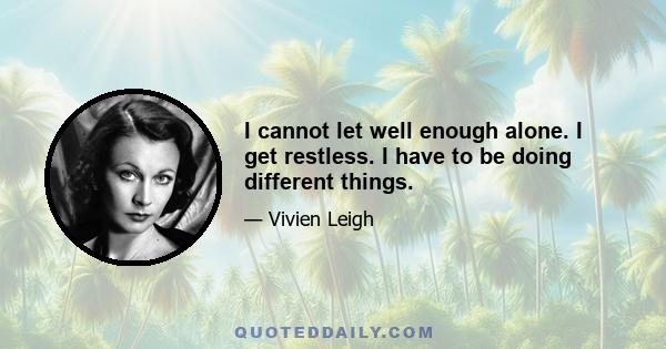 I cannot let well enough alone. I get restless. I have to be doing different things.