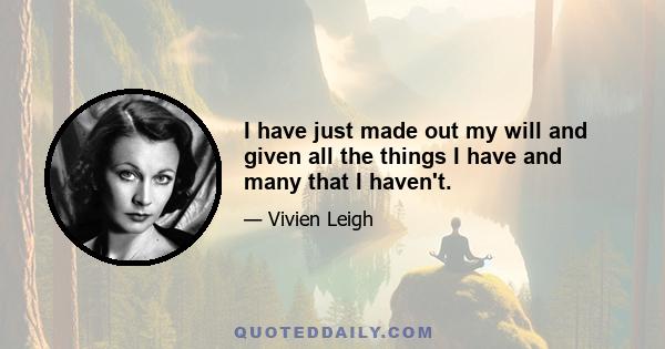 I have just made out my will and given all the things I have and many that I haven't.