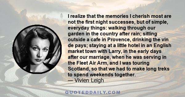 I realize that the memories I cherish most are not the first night successes, but of simple, everyday things: walking through our garden in the country after rain; sitting outside a cafe in Provence, drinking the vin de 