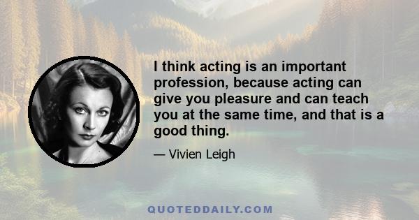 I think acting is an important profession, because acting can give you pleasure and can teach you at the same time, and that is a good thing.