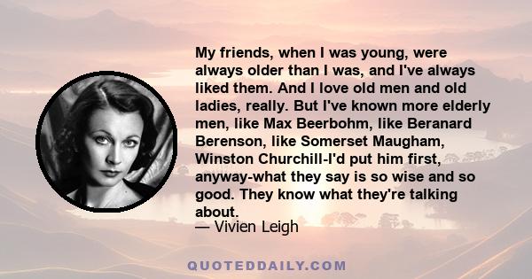 My friends, when I was young, were always older than I was, and I've always liked them. And I love old men and old ladies, really. But I've known more elderly men, like Max Beerbohm, like Beranard Berenson, like