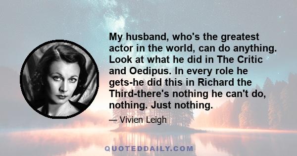 My husband, who's the greatest actor in the world, can do anything. Look at what he did in The Critic and Oedipus. In every role he gets-he did this in Richard the Third-there's nothing he can't do, nothing. Just