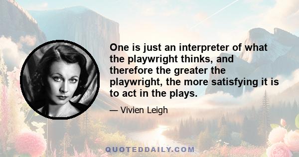 One is just an interpreter of what the playwright thinks, and therefore the greater the playwright, the more satisfying it is to act in the plays.