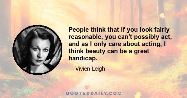 People think that if you look fairly reasonable, you can't possibly act, and as I only care about acting, I think beauty can be a great handicap.