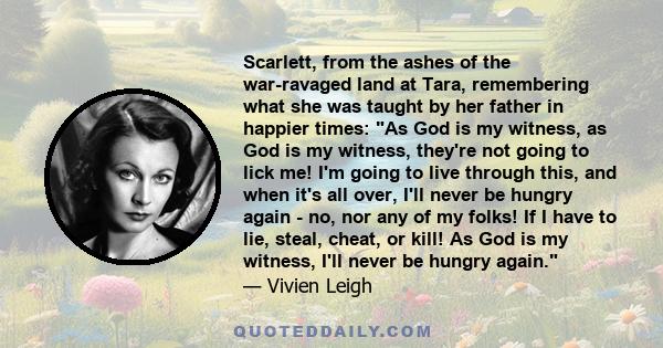 Scarlett, from the ashes of the war-ravaged land at Tara, remembering what she was taught by her father in happier times: As God is my witness, as God is my witness, they're not going to lick me! I'm going to live