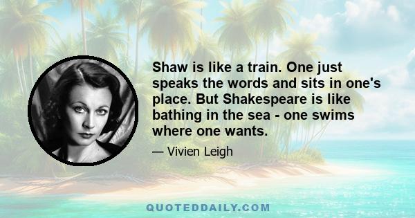 Shaw is like a train. One just speaks the words and sits in one's place. But Shakespeare is like bathing in the sea - one swims where one wants.