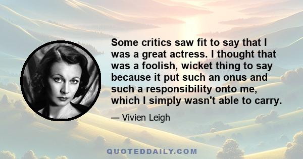 Some critics saw fit to say that I was a great actress. I thought that was a foolish, wicket thing to say because it put such an onus and such a responsibility onto me, which I simply wasn't able to carry.