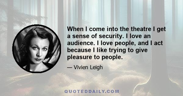 When I come into the theatre I get a sense of security. I love an audience. I love people, and I act because I like trying to give pleasure to people.