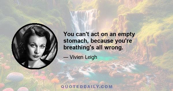 You can't act on an empty stomach, because you're breathing's all wrong.