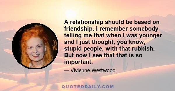 A relationship should be based on friendship. I remember somebody telling me that when I was younger and I just thought, you know, stupid people, with that rubbish. But now I see that that is so important.