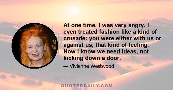 At one time, I was very angry. I even treated fashion like a kind of crusade: you were either with us or against us, that kind of feeling. Now I know we need ideas, not kicking down a door.