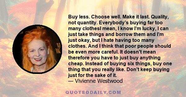 Buy less. Choose well. Make it last. Quality, not quantity. Everybody’s buying far too many clothesI mean, I know I’m lucky, I can just take things and borrow them and I’m just okay, but I hate having too many clothes.