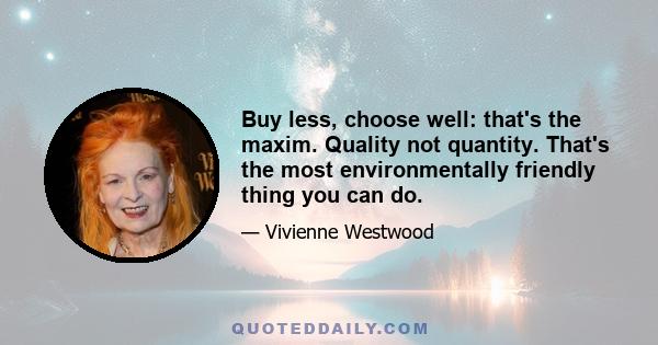 Buy less, choose well: that's the maxim. Quality not quantity. That's the most environmentally friendly thing you can do.