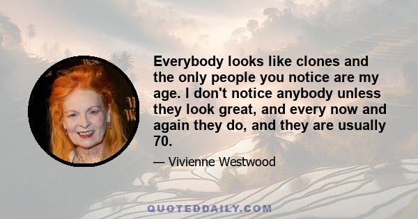 Everybody looks like clones and the only people you notice are my age. I don't notice anybody unless they look great, and every now and again they do, and they are usually 70.