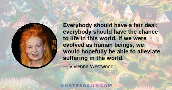 Everybody should have a fair deal; everybody should have the chance to life in this world. If we were evolved as human beings, we would hopefully be able to alleviate suffering in the world.