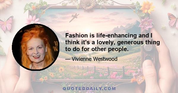 Fashion is life-enhancing and I think it's a lovely, generous thing to do for other people.