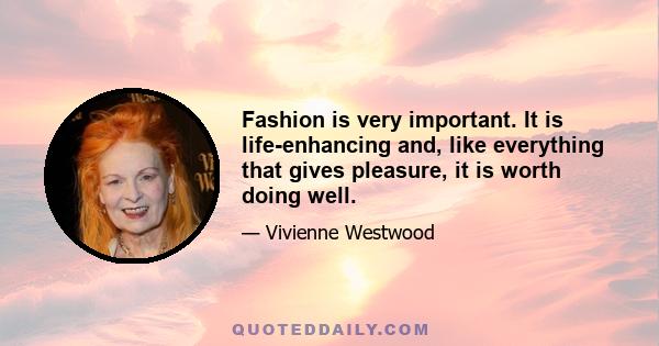 Fashion is very important. It is life-enhancing and, like everything that gives pleasure, it is worth doing well.