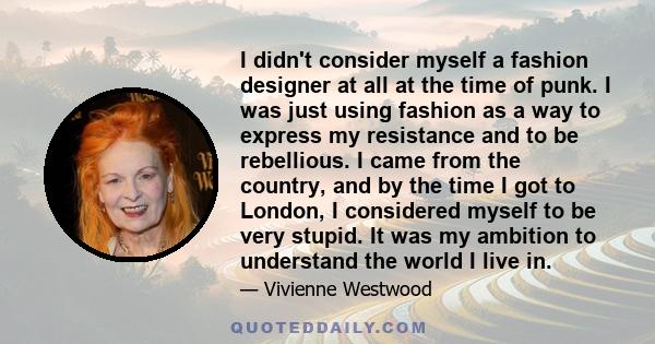 I didn't consider myself a fashion designer at all at the time of punk. I was just using fashion as a way to express my resistance and to be rebellious. I came from the country, and by the time I got to London, I