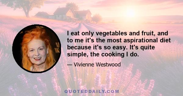 I eat only vegetables and fruit, and to me it's the most aspirational diet because it's so easy. It's quite simple, the cooking I do.