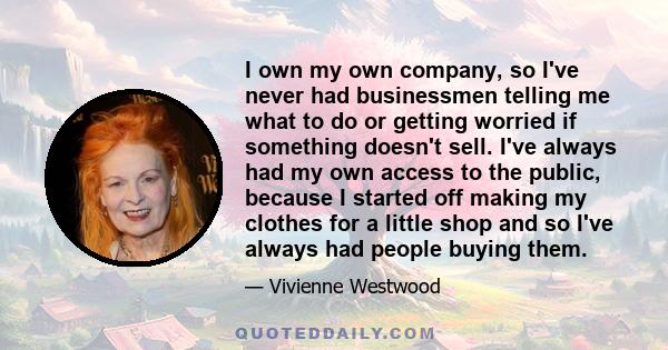 I own my own company, so I've never had businessmen telling me what to do or getting worried if something doesn't sell. I've always had my own access to the public, because I started off making my clothes for a little