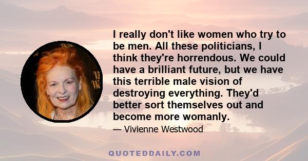 I really don't like women who try to be men. All these politicians, I think they're horrendous. We could have a brilliant future, but we have this terrible male vision of destroying everything. They'd better sort