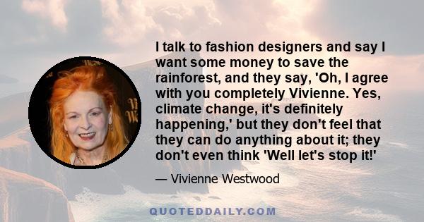 I talk to fashion designers and say I want some money to save the rainforest, and they say, 'Oh, I agree with you completely Vivienne. Yes, climate change, it's definitely happening,' but they don't feel that they can