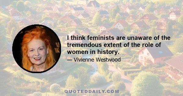 I think feminists are unaware of the tremendous extent of the role of women in history.