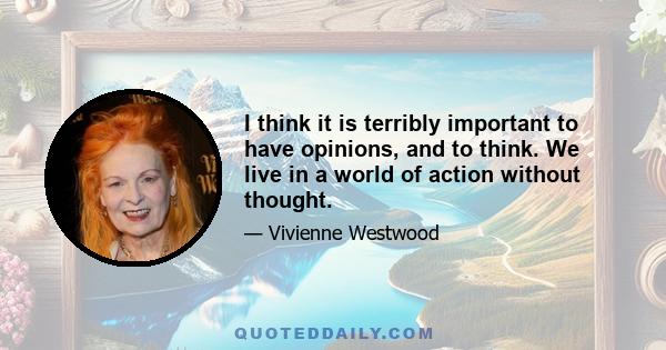 I think it is terribly important to have opinions, and to think. We live in a world of action without thought.