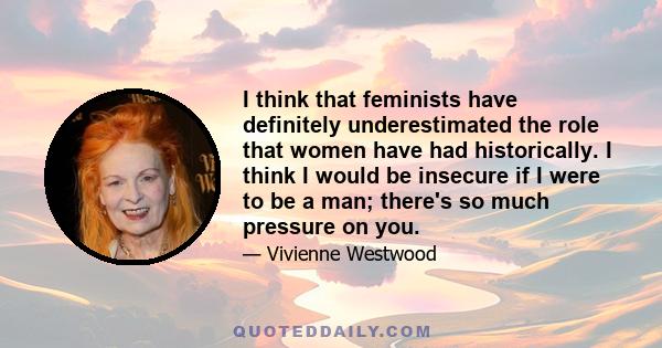 I think that feminists have definitely underestimated the role that women have had historically. I think I would be insecure if I were to be a man; there's so much pressure on you.