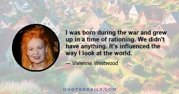 I was born during the war and grew up in a time of rationing. We didn't have anything. It's influenced the way I look at the world.