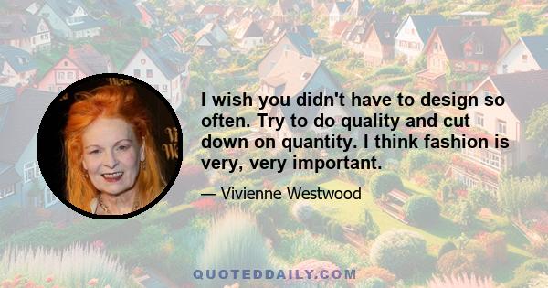 I wish you didn't have to design so often. Try to do quality and cut down on quantity. I think fashion is very, very important.