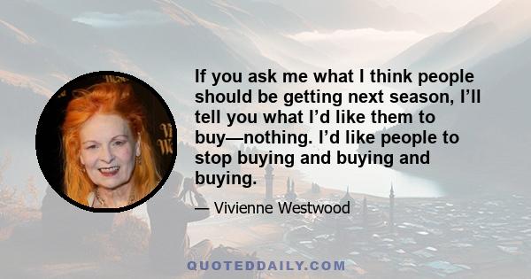 If you ask me what I think people should be getting next season, I’ll tell you what I’d like them to buy—nothing. I’d like people to stop buying and buying and buying.