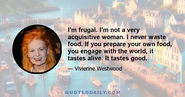 I'm frugal. I'm not a very acquisitive woman. I never waste food. If you prepare your own food, you engage with the world, it tastes alive. It tastes good.