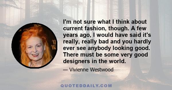 I'm not sure what I think about current fashion, though. A few years ago, I would have said it's really, really bad and you hardly ever see anybody looking good. There must be some very good designers in the world.