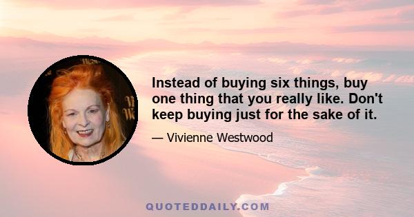 Instead of buying six things, buy one thing that you really like. Don't keep buying just for the sake of it.