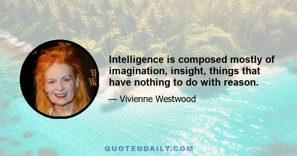 Intelligence is composed mostly of imagination, insight, things that have nothing to do with reason.