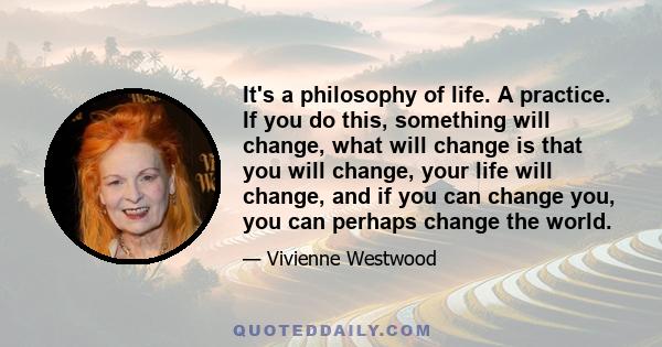 It's a philosophy of life. A practice. If you do this, something will change, what will change is that you will change, your life will change, and if you can change you, you can perhaps change the world.