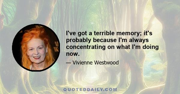 I've got a terrible memory; it's probably because I'm always concentrating on what I'm doing now.