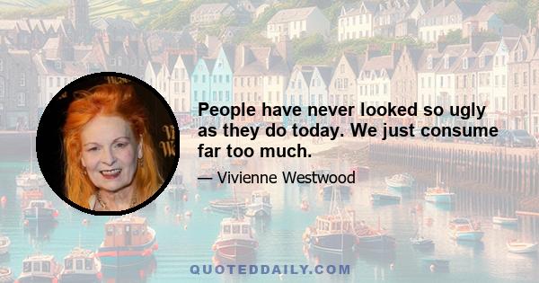 People have never looked so ugly as they do today. We just consume far too much.