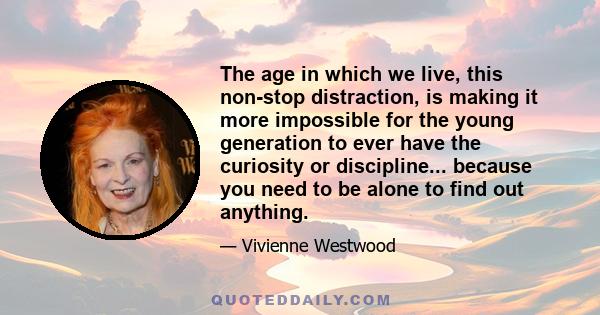 The age in which we live, this non-stop distraction, is making it more impossible for the young generation to ever have the curiosity or discipline... because you need to be alone to find out anything.