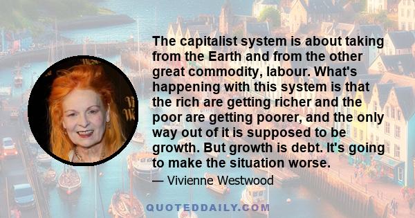 The capitalist system is about taking from the Earth and from the other great commodity, labour. What's happening with this system is that the rich are getting richer and the poor are getting poorer, and the only way