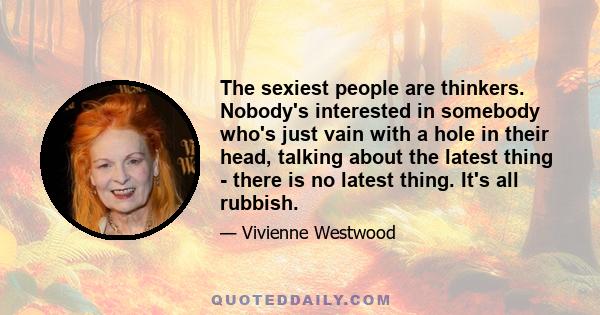 The sexiest people are thinkers. Nobody's interested in somebody who's just vain with a hole in their head, talking about the latest thing - there is no latest thing. It's all rubbish.