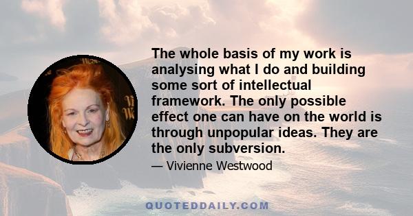 The whole basis of my work is analysing what I do and building some sort of intellectual framework. The only possible effect one can have on the world is through unpopular ideas. They are the only subversion.