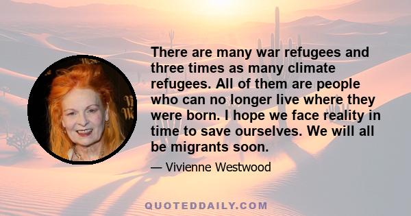 There are many war refugees and three times as many climate refugees. All of them are people who can no longer live where they were born. I hope we face reality in time to save ourselves. We will all be migrants soon.